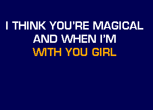 I THINK YOU'RE MAGICAL
AND WHEN I'M
WITH YOU GIRL