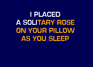I PLACED
A SOLITARY ROSE
ON YOUR PILLOW

AS YOU SLEEP