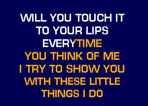 1WILL YOU TOUCH IT
TO YOUR LIPS
EVERYTIME
YOU THINK OF ME

I TRY TO SHOW YOU
'xNITH THESE LI'ITLE
THINGS I DO