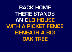 BACK HOME
THERE STANDS
AN OLD HOUSE

WITH A PICKET FENCE
BENEATH A BIG
OAK TREE