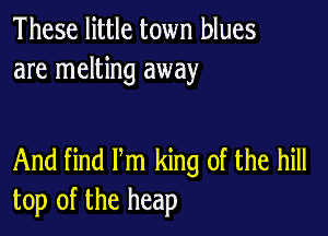 These little town blues
are melting away

And find Pm king of the hill
top of the heap
