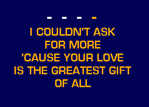 I COULDN'T ASK
FOR MORE
'CAUSE YOUR LOVE
IS THE GREATEST GIFT
OF ALL