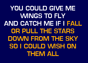 YOU COULD GIVE ME
WINGS T0 FLY
AND CATCH ME IF I FALL
0R PULL THE STARS
DOWN FROM THE SKY
SO I COULD WISH 0N
THEM ALL
