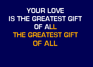 YOUR LOVE
IS THE GREATEST GIFT
OF ALL
THE GREATEST GIFT

OF ALL