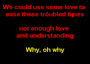 We could use some love to
ease these trdubled times

not enough love
and understanding

Why, oh why