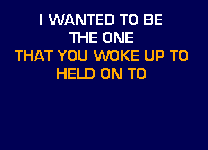 I WANTED TO BE
THE ONE
THAT YOU WOKE UP TO
HELD ON TO