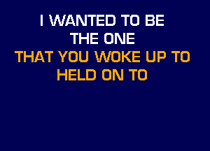 I WANTED TO BE
THE ONE
THAT YOU WOKE UP TO
HELD ON TO