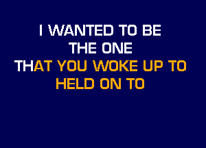 I WANTED TO BE
THE ONE
THAT YOU WOKE UP TO

HELD ON TO