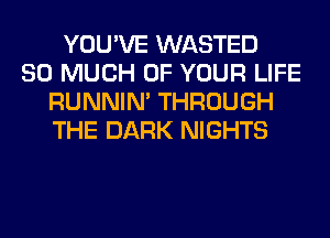 YOU'VE WASTED
SO MUCH OF YOUR LIFE
RUNNIN' THROUGH
THE DARK NIGHTS