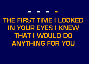 THE FIRST TIME I LOOKED
IN YOUR EYES I KNEW
THAT I WOULD DO
ANYTHING FOR YOU