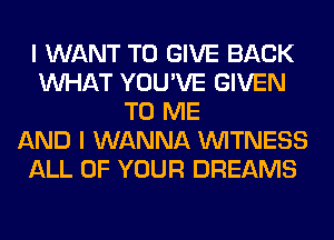 I WANT TO GIVE BACK
WHAT YOU'VE GIVEN
TO ME
AND I WANNA WITNESS
ALL OF YOUR DREAMS