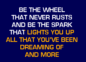 BE THE WHEEL
THAT NEVER RUSTS
AND BE THE SPARK

THAT LIGHTS YOU UP
ALL THAT YOU'VE BEEN
DREAMING OF
AND MORE