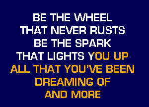 BE THE WHEEL
THAT NEVER RUSTS
BE THE SPARK
THAT LIGHTS YOU UP
ALL THAT YOU'VE BEEN

DREAMING OF
AND MORE