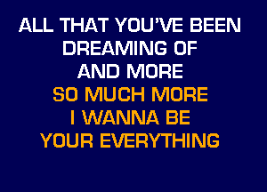 ALL THAT YOU'VE BEEN
DREAMING OF
AND MORE
SO MUCH MORE
I WANNA BE
YOUR EVERYTHING