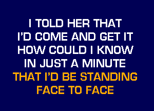 I TOLD HER THAT
I'D COME AND GET IT
HOW COULD I KNOW

IN JUST A MINUTE
THAT I'D BE STANDING
FACE TO FACE