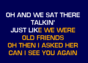 0H AND WE SAT THERE
TALKIN'
JUST LIKE WE WERE
OLD FRIENDS
0H THEN I ASKED HER
CAN I SEE YOU AGAIN