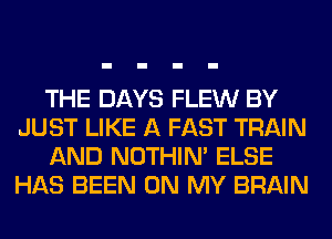 THE DAYS FLEW BY
JUST LIKE A FAST TRAIN
AND NOTHIN' ELSE
HAS BEEN ON MY BRAIN