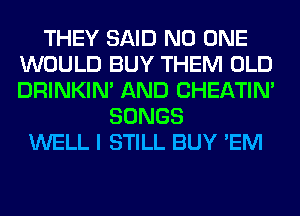 THEY SAID NO ONE
WOULD BUY THEM OLD
DRINKIM AND CHEATIN'

SONGS
WELL I STILL BUY 'EM