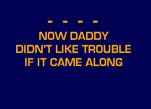 NOW DADDY
DIDN'T LIKE TROUBLE
IF IT CAME ALONG