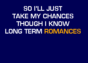 SO I'LL JUST
TAKE MY CHANCES
THOUGH I KNOW
LONG TERM ROMANCES