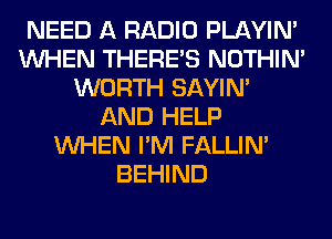 NEED A RADIO PLAYIN'
WHEN THERE'S NOTHIN'
WORTH SAYIN'
AND HELP
WHEN I'M FALLIM
BEHIND