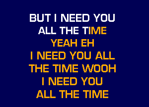 BUT I NEED YOU
ALL THE TIME
YEAH EH

I NEED YOU ALL
THE TIME WOOH
I NEED YOU

ALL THE TIME I