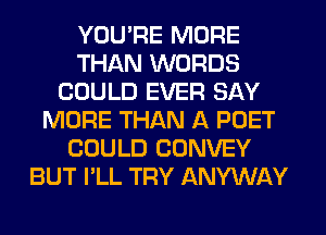 YOU'RE MORE
THAN WORDS
COULD EVER SAY
MORE THAN A PUET
COULD CONVEY
BUT I'LL TRY ANYWAY