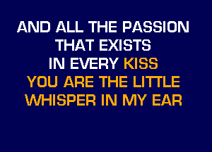 AND ALL THE PASSION
THAT EXISTS
IN EVERY KISS
YOU ARE THE LITTLE
VVHISPER IN MY EAR