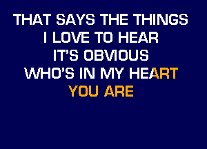 THAT SAYS THE THINGS
I LOVE TO HEAR
ITS OBVIOUS
WHO'S IN MY HEART
YOU ARE