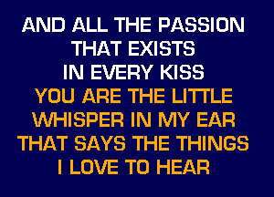 AND ALL THE PASSION
THAT EXISTS
IN EVERY KISS
YOU ARE THE LITTLE
VVHISPER IN MY EAR
THAT SAYS THE THINGS
I LOVE TO HEAR