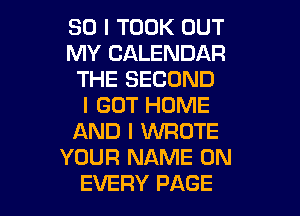 SO I TOOK OUT
MY CALENDAR
THE SECOND
I GOT HOME
AND I XNROTE
YOUR NAME ON

EVERY PAGE I