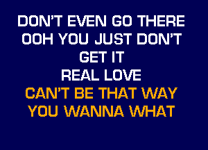 DON'T EVEN GO THERE
00H YOU JUST DON'T
GET IT
REAL LOVE
CAN'T BE THAT WAY
YOU WANNA WHAT