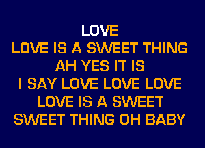 LOVE
LOVE IS A SWEET THING
AH YES IT IS
I SAY LOVE LOVE LOVE
LOVE IS A SWEET
SWEET THING 0H BABY
