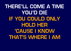 THERE'LL COME A TIME
YOU'D DIE
IF YOU COULD ONLY
HOLD HER
'CAUSE I KNOW
THAT'S WHERE I AM