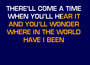 THERE'LL COME A TIME
WHEN YOU'LL HEAR IT
AND YOU'LL WONDER
WHERE IN THE WORLD
HAVE I BEEN