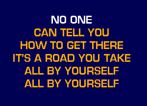 NO ONE
CAN TELL YOU
HOW TO GET THERE
ITS A ROAD YOU TAKE
ALL BY YOURSELF
ALL BY YOURSELF