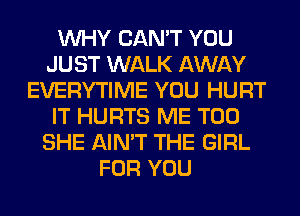 WHY CAN'T YOU
JUST WALK AWAY
EVERYTIME YOU HURT
IT HURTS ME TOO
SHE AIN'T THE GIRL
FOR YOU