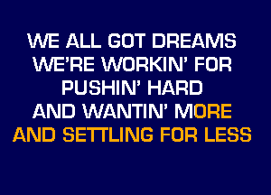 WE ALL GOT DREAMS
WERE WORKIM FOR
PUSHIN' HARD
AND WANTIM MORE
AND SETI'LING FOR LESS