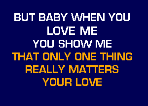 BUT BABY WHEN YOU

LOVE ME
YOU SHOW ME
THAT ONLY ONE THING
REALLY MATTERS
YOUR LOVE
