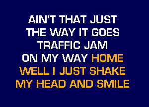 AIN'T THAT JUST
THE WAY IT GOES
TRAFFIC JAM
ON MY WAY HOME
WELL I JUST SHAKE
MY HEAD AND SMILE