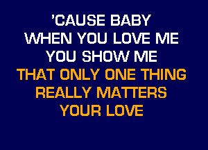 'CAUSE BABY
WHEN YOU LOVE ME
YOU SHOW ME
THAT ONLY ONE THING
REALLY MATTERS
YOUR LOVE