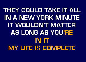THEY COULD TAKE IT ALL
IN A NEW YORK MINUTE
IT WOULDN'T MATTER
AS LONG AS YOU'RE

IN IT
MY LIFE IS COMPLETE