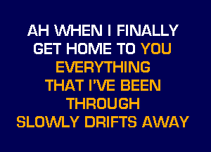 AH WHEN I FINALLY
GET HOME TO YOU
EVERYTHING
THAT I'VE BEEN
THROUGH
SLOWLY DRIFTS AWAY