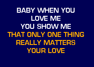 BABY WHEN YOU
LOVE ME
YOU SHOW ME
THAT ONLY ONE THING
REALLY MATTERS
YOUR LOVE