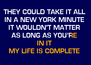 THEY COULD TAKE IT ALL
IN A NEW YORK MINUTE
IT WOULDN'T MATTER
AS LONG AS YOU'RE
IN IT
MY LIFE IS COMPLETE