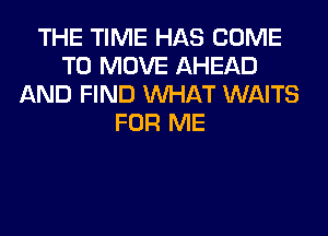 THE TIME HAS COME
TO MOVE AHEAD
AND FIND WHAT WAITS
FOR ME