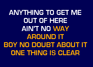 ANYTHING TO GET ME
OUT OF HERE
AIN'T NO WAY
AROUND IT
BOY N0 DOUBT ABOUT IT
ONE THING IS CLEAR