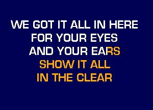 WE GOT IT ALL IN HERE
FOR YOUR EYES
AND YOUR EARS

SHOW IT ALL
IN THE CLEAR