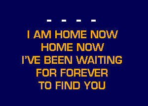 I AM HOME NOW
HOME NOW
I'VE BEEN WAITING
FOR FOREVER
TO FIND YOU