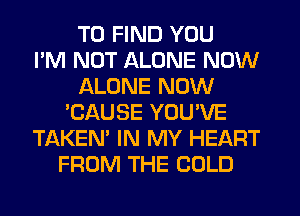 TO FIND YOU
I'M NOT ALONE NOW
ALONE NOW
'CAUSE YOU'VE
TAKEN' IN MY HEART
FROM THE COLD